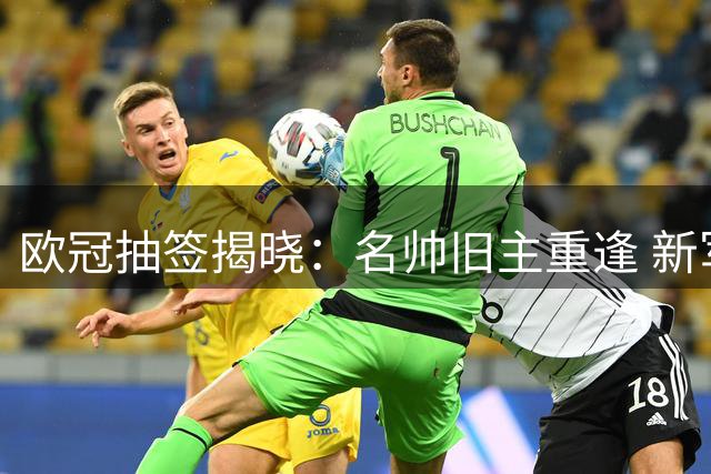 欧冠抽签揭晓：名帅旧主重逢 新军初登舞台